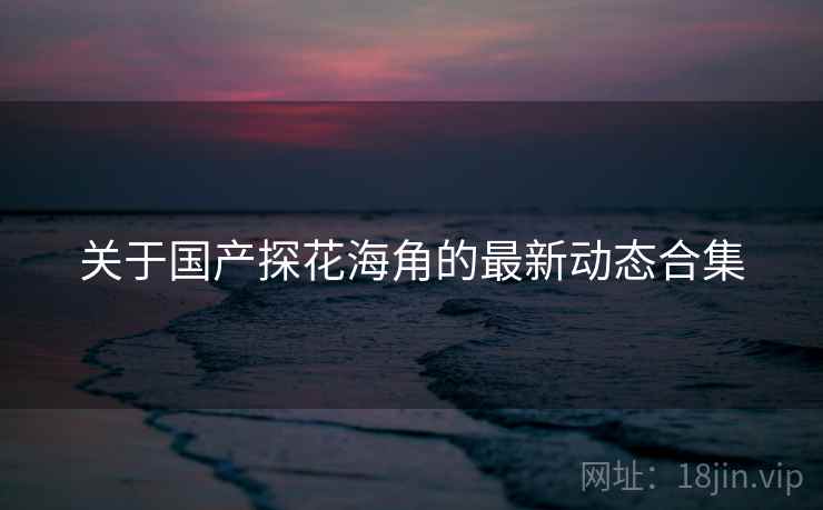 关于国产探花海角的最新动态合集