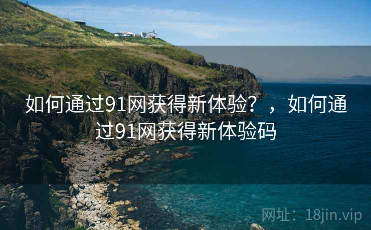 如何通过91网获得新体验？，如何通过91网获得新体验码
