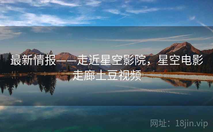 最新情报——走近星空影院，星空电影走廊土豆视频
