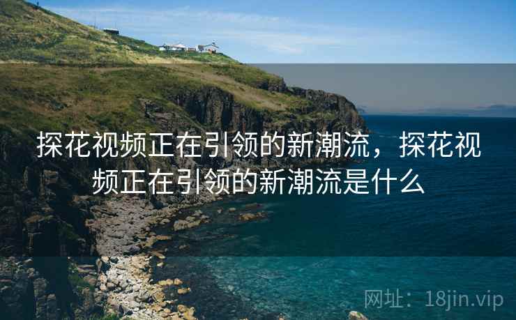 探花视频正在引领的新潮流，探花视频正在引领的新潮流是什么