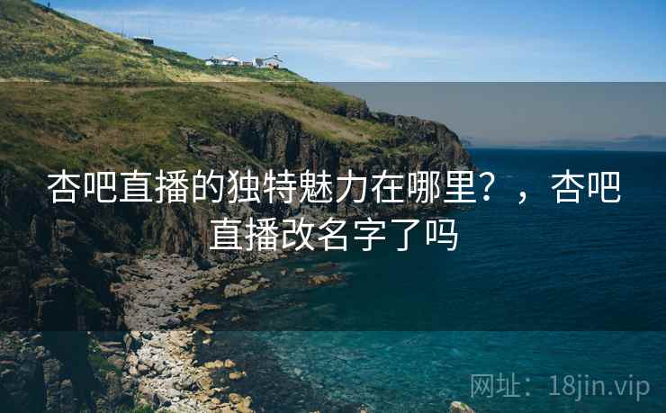 杏吧直播的独特魅力在哪里？，杏吧直播改名字了吗