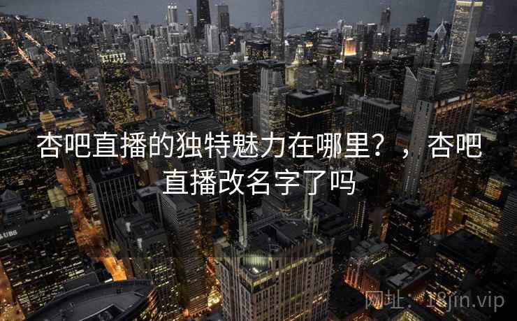 杏吧直播的独特魅力在哪里？，杏吧直播改名字了吗