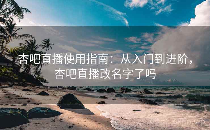 杏吧直播使用指南：从入门到进阶，杏吧直播改名字了吗
