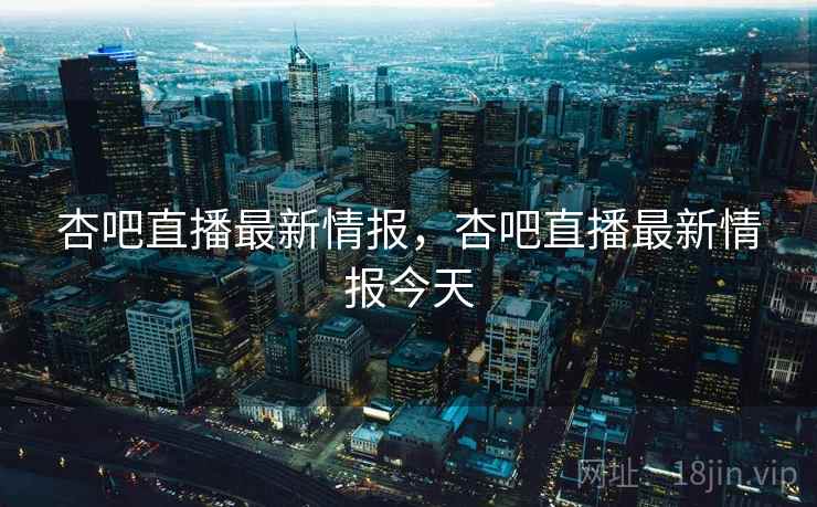 杏吧直播最新情报，杏吧直播最新情报今天