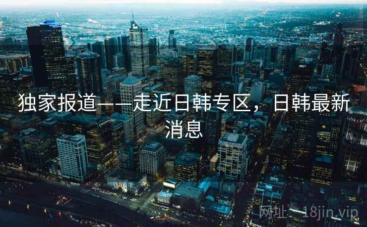 独家报道——走近日韩专区，日韩最新消息